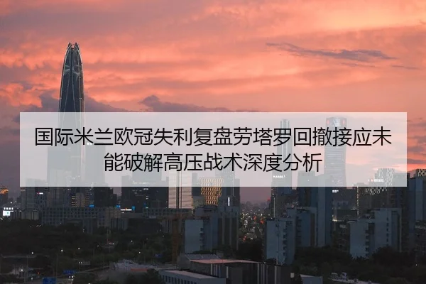 国际米兰欧冠失利复盘劳塔罗回撤接应未能破解高压战术深度分析