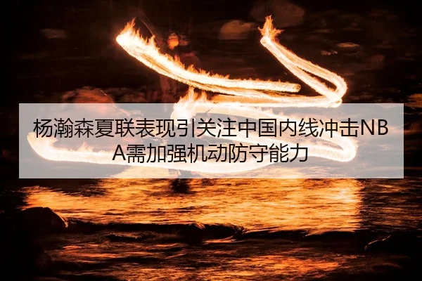 杨瀚森夏联表现引关注中国内线冲击NBA需加强机动防守能力