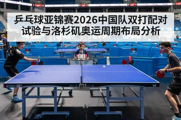 乒乓球亚锦赛2026中国队双打配对试验与洛杉矶奥运周期布局分析