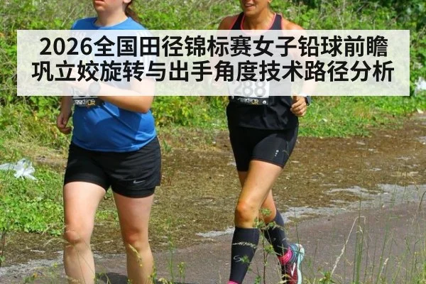 2026全国田径锦标赛女子铅球前瞻 巩立姣旋转与出手角度技术路径分析