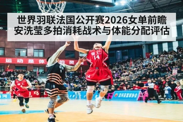 世界羽联法国公开赛2026女单前瞻 安洗莹多拍消耗战术与体能分配评估