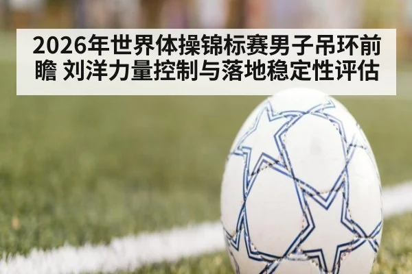 2026年世界体操锦标赛男子吊环前瞻 刘洋力量控制与落地稳定性评估